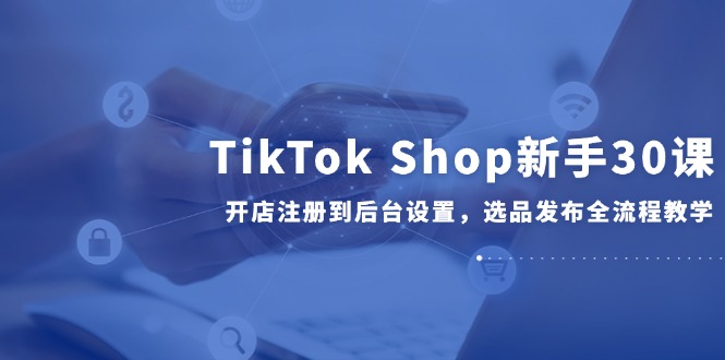 TikTok Shop新手30课，开店注册到后台设置，选品发布全流程教学-爱我搜(25so)资源网