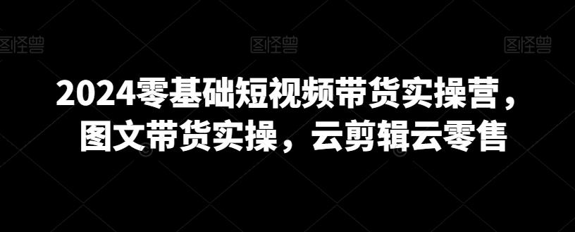 2024零基础短视频带货实操营，图文带货实操，云剪辑云零售-爱我搜(25so)资源网