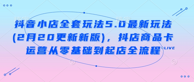 抖音小店全套玩法5.0最新玩法(2月20更新新版)，抖店商品卡运营从零基础到起店全流程-爱我搜(25so)资源网