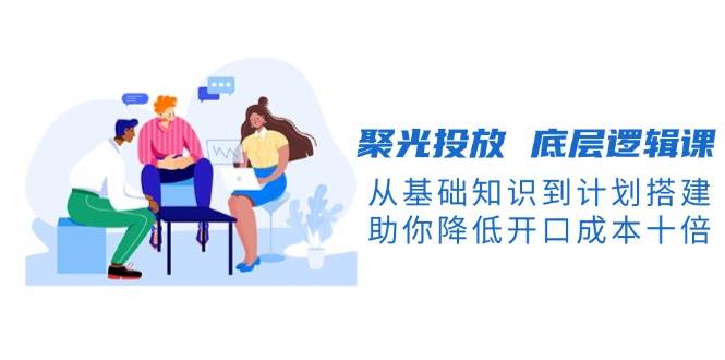聚光投放底层逻辑课，从基础知识到计划搭建，助你降低开口成本十倍-爱我搜(25so)资源网