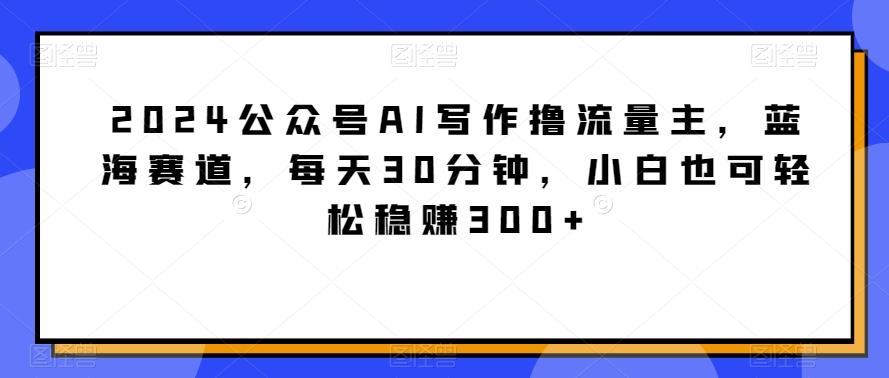 2024公众号AI写作撸流量主，蓝海赛道，每天30分钟，小白也可轻松稳赚300+【揭秘】-爱我搜(25so)资源网