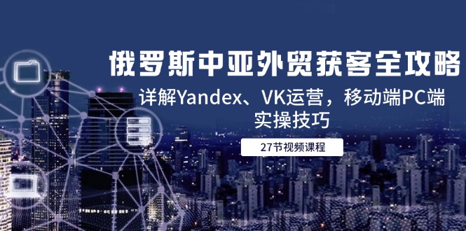 俄罗斯中亚外贸获客全攻略，详解Yandex、VK运营，移动端PC端实操技巧-爱我搜(25so)资源网
