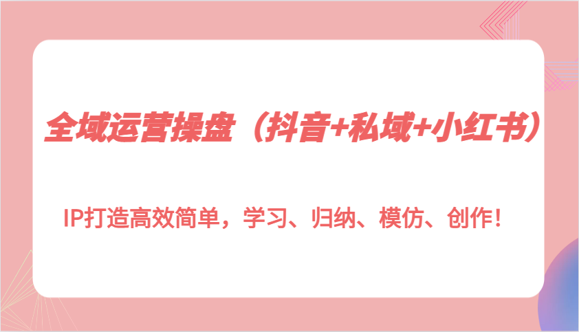 全域运营操盘(抖音+私域+小红书)IP打造高效简单，学习、归纳、模仿、创作！-爱我搜(25so)资源网