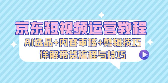 京东短视频运营教程：AI选品+内容审核+剪辑技巧，详解带货流程与技巧-爱我搜(25so)资源网